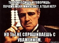 ты приходишь и говоришь: почему меня минусуют, а тебя нет? но ты не спрашиваешь с уважением.