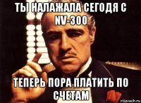 ты налажала сегодя с nv-300 теперь пора платить по счетам