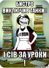 бистро виключив танки ! і сів за уроки !