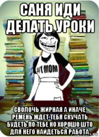 саня иди делать уроки сволочь жирная а иначе ремень ждет тебя скучать будеть по тебе но хорошо што для него найдеться работа