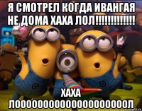 я смотрел когда ивангая не дома хаха лол!!!!!!!!!!!!! хаха лоооооооооооооооооооол