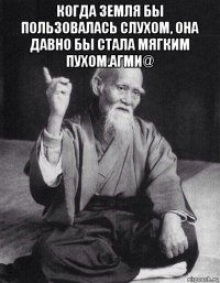 когда земля бы пользовалась слухом, она давно бы стала мягким пухом.агми@ 