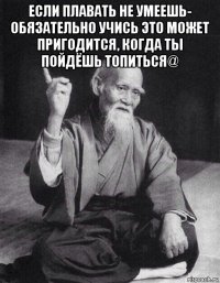 если плавать не умеешь- обязательно учись это может пригодится, когда ты пойдёшь топиться@ 