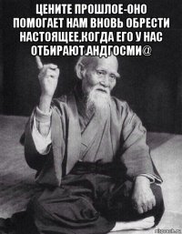 цените прошлое-оно помогает нам вновь обрести настоящее,когда его у нас отбирают.андгосми@ 