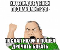 хотели две девки познакомиться- послал нахуй и пошёл дрочить блеать