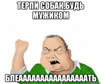 терпи собак,будь мужиком блеаааааааааааааааать