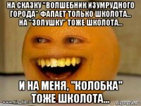 на сказку "волшебник изумрудного города" фапает только школота... на "золушку" тоже школота... и на меня, "колобка" тоже школота...