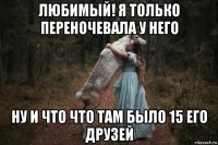 любимый! я только переночевала у него ну и что что там было 15 его друзей