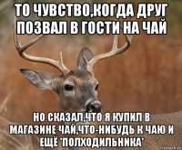 то чувство,когда друг позвал в гости на чай но сказал,что я купил в магазине чай,что-нибудь к чаю и ещё 'полходильника'