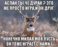 аслан ты че дурак ? это же просто игра.и он друг. конечно милая моя.пусть он тоже играет с нами )