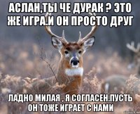 аслан,ты че дурак ? это же игра.и он просто друг ладно милая , я согласен.пусть он тоже играет с нами