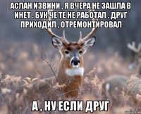 аслан извини , я вчера не зашла в инет . бук че те не работал . друг приходил , отремонтировал а , ну если друг