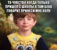 то чувство когда только пришёл с школы а там бека говорит принеси мне колу 