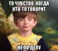 то чувство, когда кто-то говорит не по делу