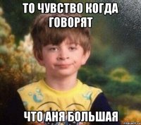 то чувство когда говорят что аня большая