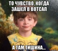 то чувство, когда зашел в вотсап а там тишина...