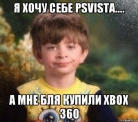 я хочу себе psvista.... а мне бля купили xbox 360