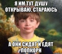 я им тут душу открываю, стараюсь а они сидят и едят попкорн