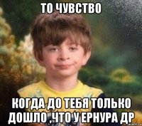 то чувство когда до тебя только дошло ,что у ернура др