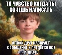 то чувство когда ты хочешь написать а твой друг набирает сообщение и предётся всё стирать