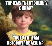 "почему ты стоишь у окна?" "кого ты там высматриваешь?"