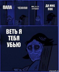 мне...с..с..с страшна папа чеоооуу веть я тебя убью да мне пох