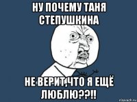 ну почему таня степушкина не верит,что я ещё люблю??!!