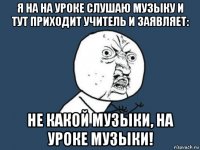 я на на уроке слушаю музыку и тут приходит учитель и заявляет: не какой музыки, на уроке музыки!