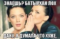 знаешь? батырхан лох дану, я думала что хуже.