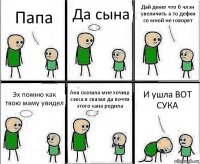 Папа Да сына Дай денег что б члэн увеличить а то дефки со мной не говорят Эх помню как твою маму увидел Ана сказала мне хочиш сэкса я сказал да почти этого хана родила И ушла ВОТ СУКА