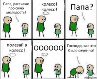 Папа, расскажи про свою молодость! колесо! колесо! Папа? полезай в колесо! ОООООО Господи, как это было охуенно!