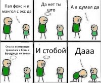 Пап фокс и и мангол с экс да Да нет ты што А а думал да Она со всеми пере трахолась с бони с фредди да со всеми И стобой Дааа