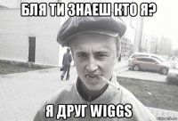 бля ти знаеш кто я? я друг wiggs