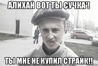 алихан вот ты сучка'! ты мне не купил страйк!!