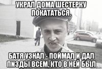 украл дома шестерку покататься. батя узнал - поймал и дал пnзды всем, кто в ней был