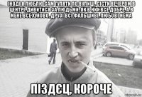 іноді я люблю сам гуляти по вулиці, сісти вечером в центрі, дивитися за людьми, як в них все добре, а в мене все хуйово, друзі всі фальшиві, любові нема піздєц, короче