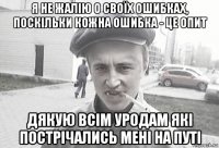 я не жалію о своїх ошибках, поскільки кожна ошибка - це опит дякую всім уродам які пострічались мені на путі