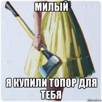 милый я купили топор для тебя