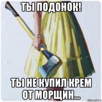 ты подонок! ты не купил крем от морщин...