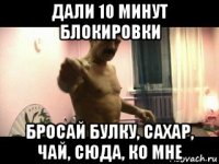 дали 10 минут блокировки бросай булку, сахар, чай, сюда, ко мне