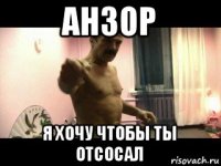 анзор я хочу чтобы ты отсосал