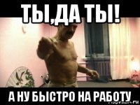 ты,да ты! а ну быстро на работу