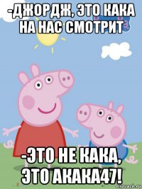 -джордж, это кака на нас смотрит -это не кака, это акака47!