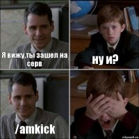 Я вижу,ты зашел на серв ну и? /amkick 