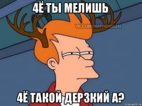 4ё ты мелишь 4ё такой дерзкий а?