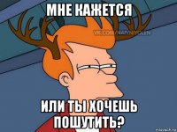 мне кажется или ты хочешь пошутить?