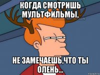 когда смотришь мультфильмы, не замечаешь,что ты олень...