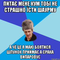 питає мене кум тобі не страшно їсти шаурму а чё це я маю боятися шлунок приймає а срака випаровує