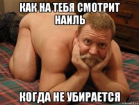 как на тебя смотрит наиль когда не убирается