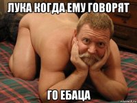 лука когда ему говорят го ебаца